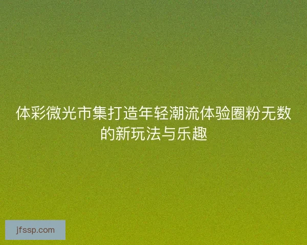 体彩微光市集打造年轻潮流体验圈粉无数的新玩法与乐趣