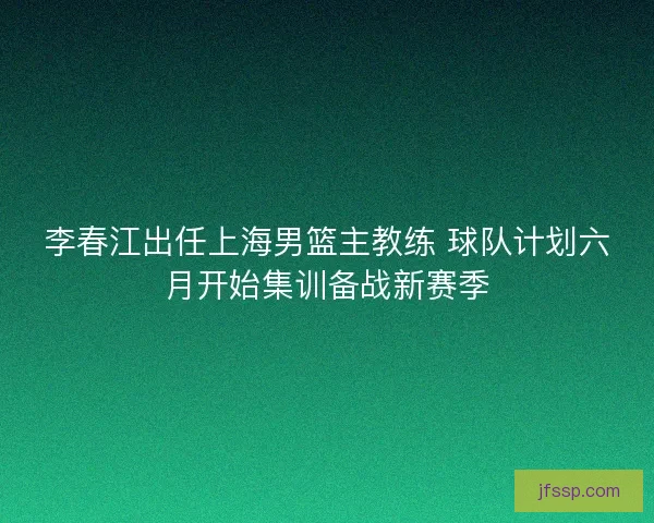 李春江出任上海男篮主教练 球队计划六月开始集训备战新赛季