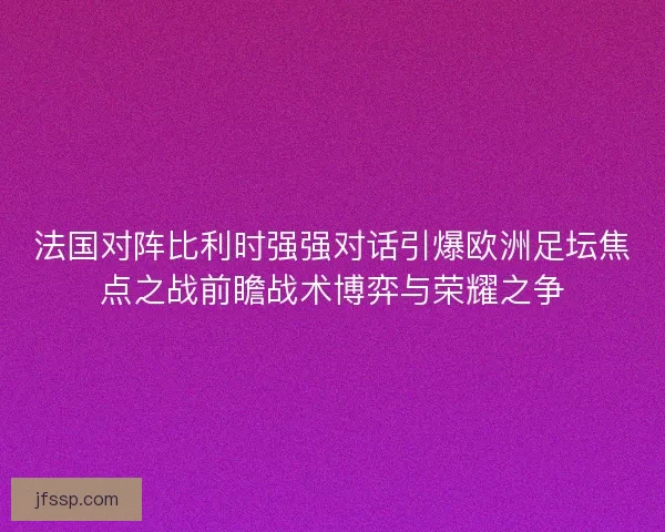 法国对阵比利时强强对话引爆欧洲足坛焦点之战前瞻战术博弈与荣耀之争