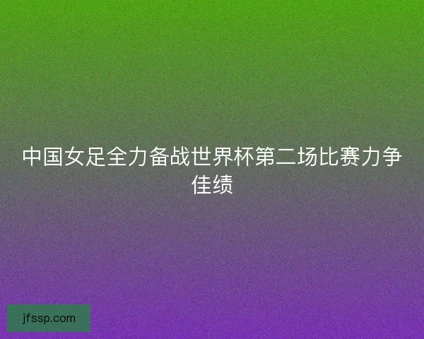 中国女足全力备战世界杯第二场比赛力争佳绩