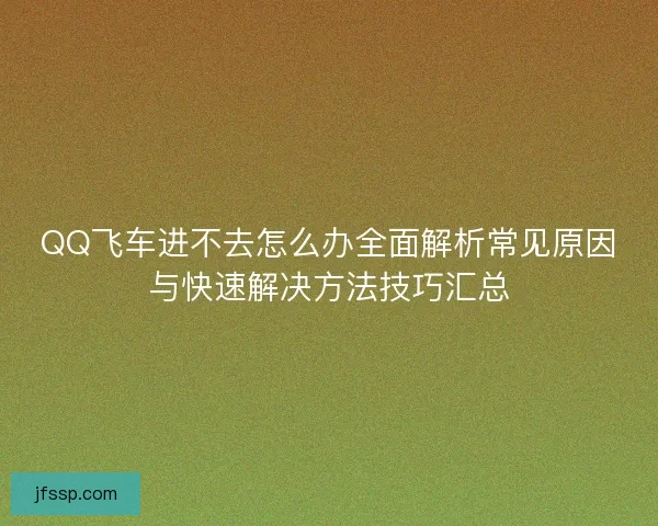 QQ飞车进不去怎么办全面解析常见原因与快速解决方法技巧汇总