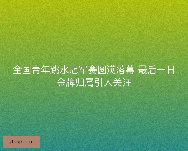 全国青年跳水冠军赛圆满落幕 最后一日金牌归属引人关注