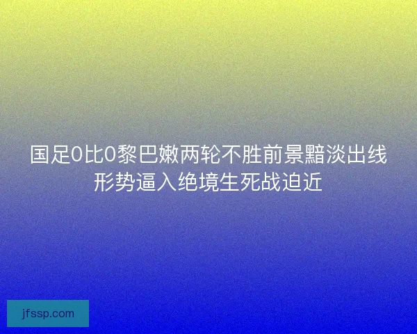 国足0比0黎巴嫩两轮不胜前景黯淡出线形势逼入绝境生死战迫近