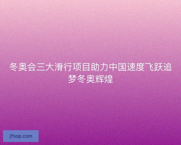 冬奥会三大滑行项目助力中国速度飞跃追梦冬奥辉煌